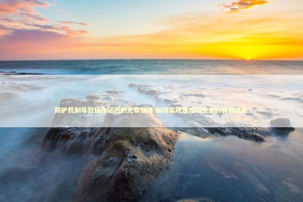 防护机制导致操作延迟的无奈情绪 如何实现速度与安全的和谐共处 防护机制导致操作延迟的无奈情绪 如何实现速度与安全的和谐共处 新闻