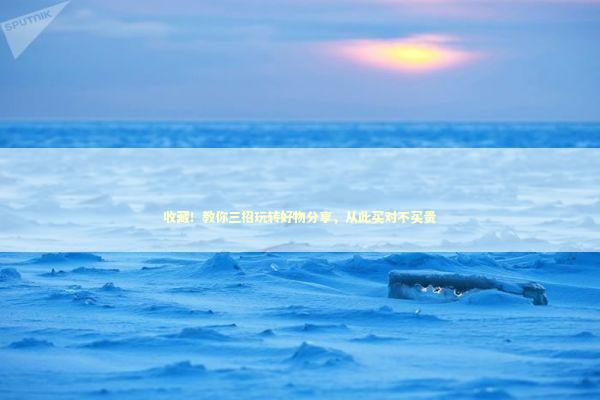 收藏！教你三招玩转好物分享，从此买对不买贵 企业服务